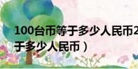 100台币等于多少人民币2021(100台币等于多少人民币)