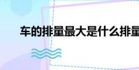 车的排量最大是什么排量(车的排量)