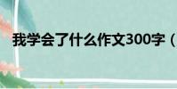 我学会了什么作文300字(我学会了什么)