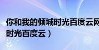 你和我的倾城时光百度云网盘(你和我的倾城时光百度云)