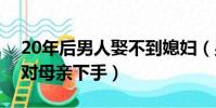 20年后男人娶不到媳妇(男子多年没娶媳妇对母亲下手)