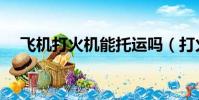 飞机打火机能托运吗(打火机能托运吗)