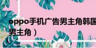 oppo手机广告男主角韩国(oppo手机广告男主角)