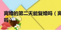 离婚的第二天能复婚吗(离婚第二天可以复婚吗)