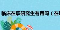 临床在职研究生有用吗(在职研究生有用吗)