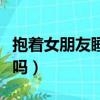 抱着女朋友睡能睡着吗（抱着女朋友睡能忍住吗）