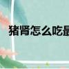 猪肾怎么吃最补肾虚（猪肾怎么吃最补肾）