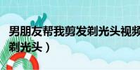 男朋友帮我剪发剃光头视频(男友给我剪长发剃光头)
