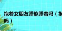 抱着女朋友睡能睡着吗(抱着女朋友睡能忍住吗)