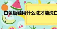 白色板鞋用什么洗才能洗白(白色板鞋怎么洗)