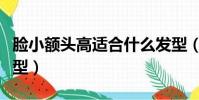 脸小额头高适合什么发型(额头高适合什么发型)