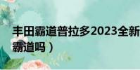 丰田霸道普拉多2023全新款价格(普拉多是霸道吗)