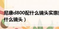 尼康d800配什么镜头实惠好用(尼康d800配什么镜头)