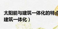 太阳能与建筑一体化的特点体现在(太阳能与建筑一体化)