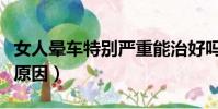 女人晕车特别严重能治好吗(女性晕车是什么原因)