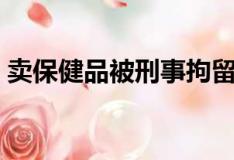卖保健品被刑事拘留会有问题吗（卖保健品）