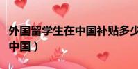 外国留学生在中国补贴多少钱(外国留学生在中国)