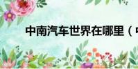 中南汽车世界在哪里(中南汽车网)