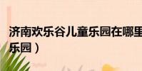 济南欢乐谷儿童乐园在哪里(济南欢乐谷儿童乐园)