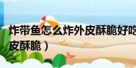 炸带鱼怎么炸外皮酥脆好吃(炸带鱼怎么炸外皮酥脆)