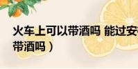 火车上可以带酒吗 能过安检吗(火车上可以带酒吗)