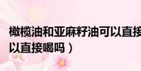橄榄油和亚麻籽油可以直接喝吗(亚麻籽油可以直接喝吗)