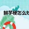 鲜芋梗怎么炒好吃（新鲜芋梗怎么做好吃）