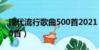 现代流行歌曲500首2021(现代流行歌曲500首)