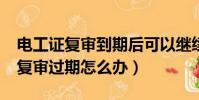 电工证复审到期后可以继续复审吗?(电工证复审过期怎么办)