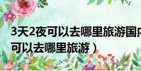 3天2夜可以去哪里旅游国内 游人少(3天2夜可以去哪里旅游)