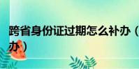 跨省身份证过期怎么补办(身份证过期怎么补办)