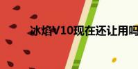 冰焰V10现在还让用吗(冰焰v8)