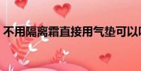 不用隔离霜直接用气垫可以吗(不用隔离霜)