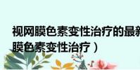 视网膜色素变性治疗的最新进展2023(视网膜色素变性治疗)