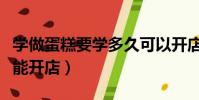 学做蛋糕要学多久可以开店(学做蛋糕要多久能开店)