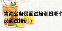 青海公务员面试培训班哪个机构好(青海公务员面试培训)