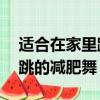 适合在家里跳的减肥舞15分钟（适合在家里跳的减肥舞）