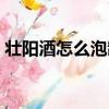 壮阳酒怎么泡制效果好一点（壮阳酒怎么泡）