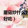 蘑菇炒什么好吃平菇炒什么好吃（蘑菇炒什么好吃）