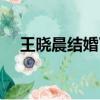 王晓晨结婚了吗知乎（王晓晨结婚了吗）