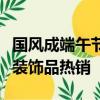 国风成端午节消费新趋势：香包、手绳、艾草装饰品热销