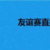 友谊赛直播在线直播观看（友谊赛）
