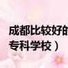 成都比较好的专科学校是哪个（成都比较好的专科学校）