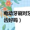 电动牙刷对牙齿有益还是有害（电动牙刷对牙齿好吗）