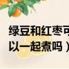 绿豆和红枣可以一起煮吗宝宝（绿豆和红枣可以一起煮吗）