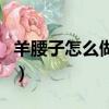 羊腰子怎么做好吃法大全（羊腰子的做法补肾）