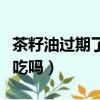 茶籽油过期了能吃吗没开封（茶籽油过期了能吃吗）
