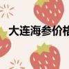 大连海参价格一览表最新（大连海参价格）
