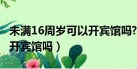 未满16周岁可以开宾馆吗?(未满16周岁可以开宾馆吗)