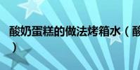 酸奶蛋糕的做法烤箱水(酸奶蛋糕的做法烤箱)